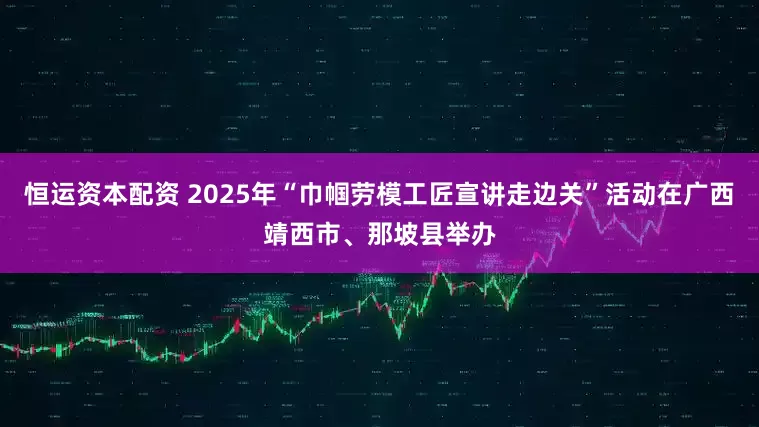 恒运资本配资 2025年“巾帼劳模工匠宣讲走边关”活动在广西靖西市、那坡县举办