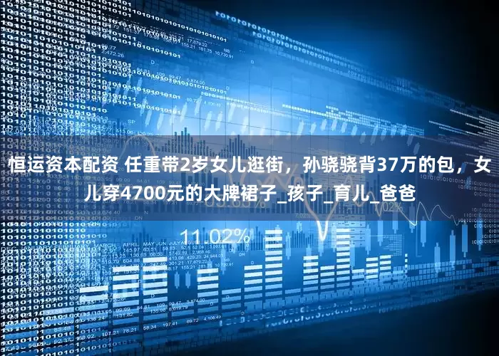 恒运资本配资 任重带2岁女儿逛街，孙骁骁背37万的包，女儿穿4700元的大牌裙子_孩子_育儿_爸爸