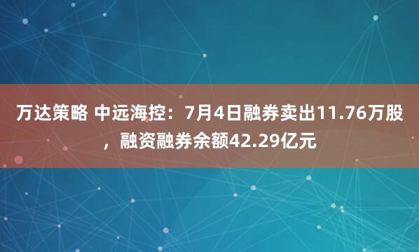 万达策略 中远海控：7月4日融券卖出11.76万股，融资融券余额42.29亿元