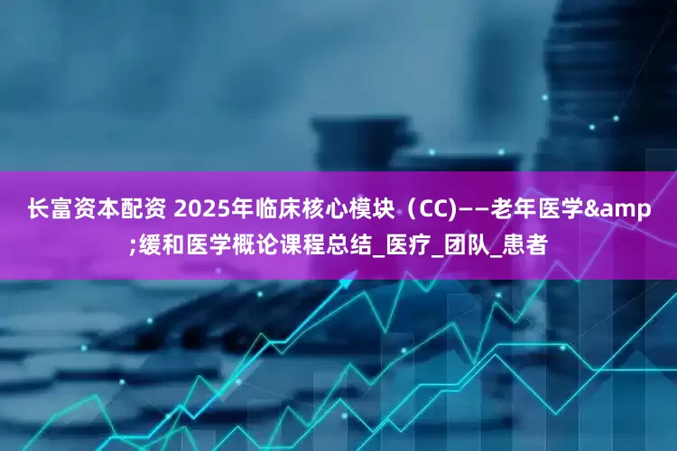 长富资本配资 2025年临床核心模块（CC)——老年医学&缓和医学概论课程总结_医疗_团队_患者