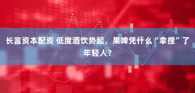 长富资本配资 低度酒饮势起，果啤凭什么“拿捏”了年轻人？