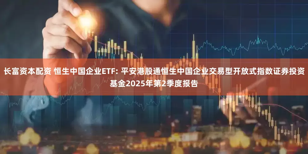 长富资本配资 恒生中国企业ETF: 平安港股通恒生中国企业交易型开放式指数证券投资基金2025年第2季度报告