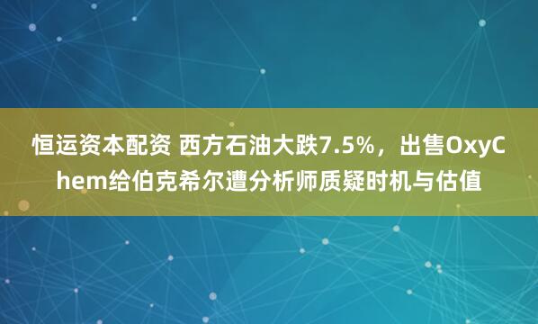 恒运资本配资 西方石油大跌7.5%，出售OxyChem给伯克希尔遭分析师质疑时机与估值